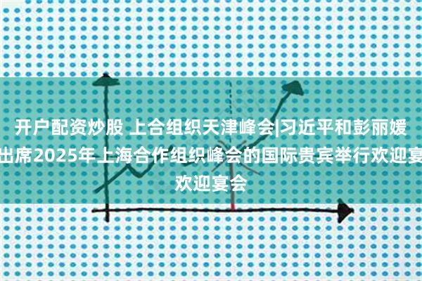 开户配资炒股 上合组织天津峰会|习近平和彭丽媛为出席2025年上海合作组织峰会的国际贵宾举行欢迎宴会