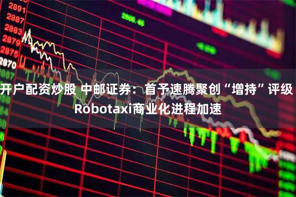 开户配资炒股 中邮证券：首予速腾聚创“增持”评级 Robotaxi商业化进程加速