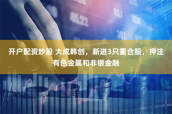 开户配资炒股 大成韩创，新进3只重仓股，押注有色金属和非银金融