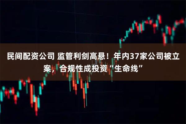 民间配资公司 监管利剑高悬！年内37家公司被立案，合规性成投资“生命线”