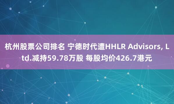 杭州股票公司排名 宁德时代遭HHLR Advisors, Ltd.减持59.78万股 每股均价426.7港元