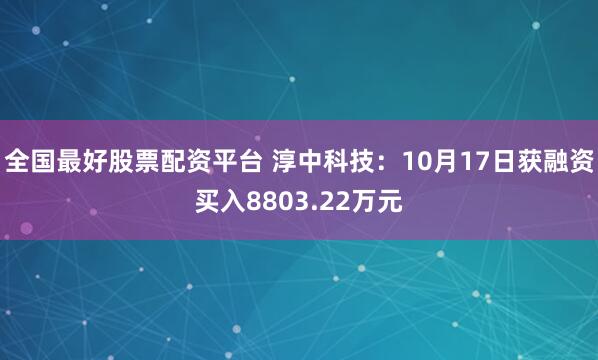 全国最好股票配资平台 淳中科技：10月17日获融资买入8803.22万元