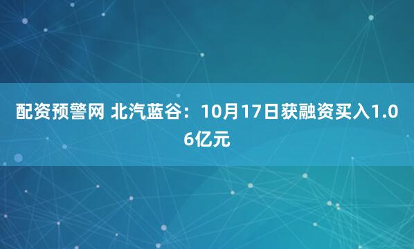 配资预警网 北汽蓝谷：10月17日获融资买入1.06亿元