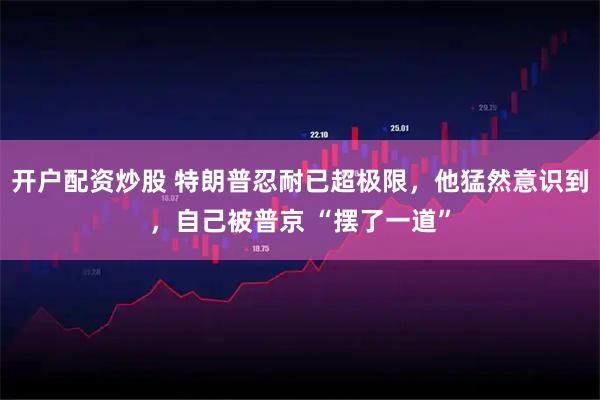 开户配资炒股 特朗普忍耐已超极限，他猛然意识到，自己被普京 “摆了一道”