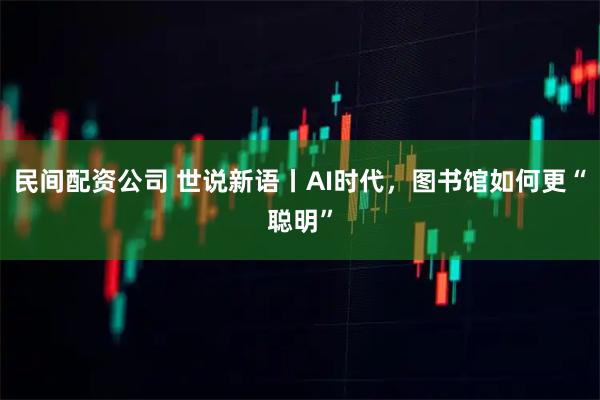 民间配资公司 世说新语丨AI时代，图书馆如何更“聪明”