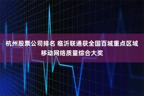 杭州股票公司排名 临沂联通获全国百城重点区域移动网络质量综合大奖