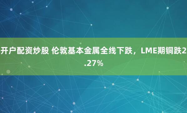 开户配资炒股 伦敦基本金属全线下跌，LME期铜跌2.27%