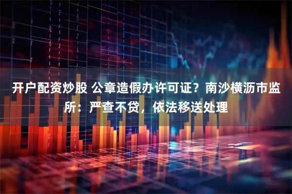 开户配资炒股 公章造假办许可证？南沙横沥市监所：严查不贷，依法移送处理