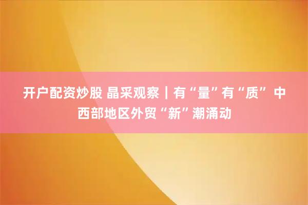 开户配资炒股 晶采观察｜有“量”有“质” 中西部地区外贸“新”潮涌动