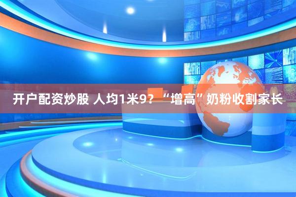 开户配资炒股 人均1米9？“增高”奶粉收割家长