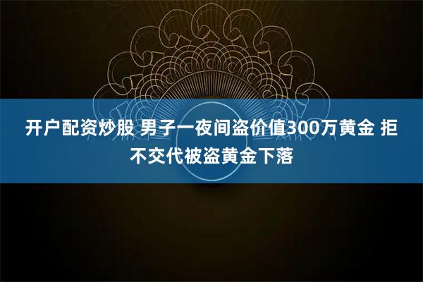 开户配资炒股 男子一夜间盗价值300万黄金 拒不交代被盗黄金下落