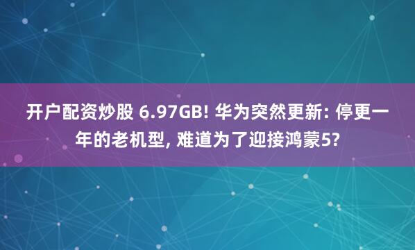 开户配资炒股 6.97GB! 华为突然更新: 停更一年的老机型, 难道为了迎接鸿蒙5?