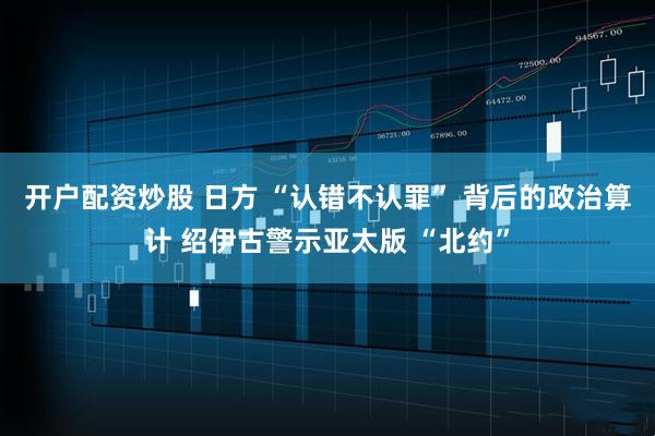 开户配资炒股 日方 “认错不认罪” 背后的政治算计 绍伊古警示亚太版 “北约”