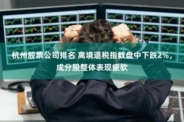 杭州股票公司排名 离境退税指数盘中下跌2%，成分股整体表现疲软