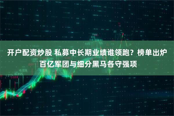 开户配资炒股 私募中长期业绩谁领跑？榜单出炉 百亿军团与细分黑马各守强项