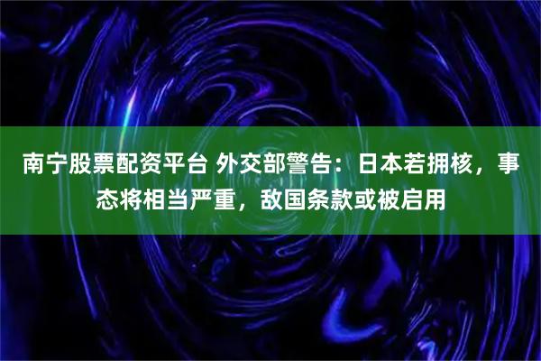 南宁股票配资平台 外交部警告：日本若拥核，事态将相当严重，敌国条款或被启用