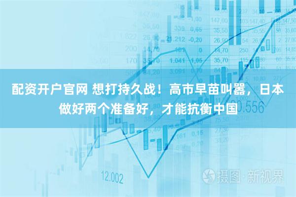 配资开户官网 想打持久战！高市早苗叫嚣，日本做好两个准备好，才能抗衡中国