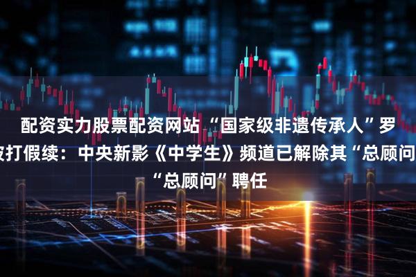 配资实力股票配资网站 “国家级非遗传承人”罗大友被打假续：中央新影《中学生》频道已解除其“总顾问”聘任