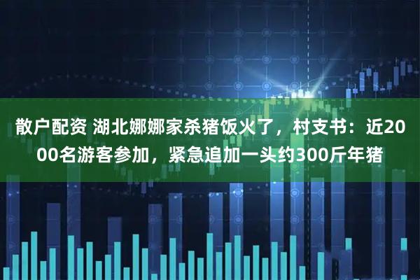 散户配资 湖北娜娜家杀猪饭火了，村支书：近2000名游客参加，紧急追加一头约300斤年猪