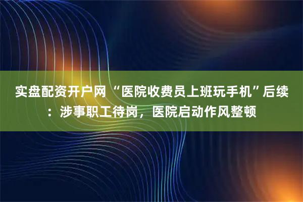 实盘配资开户网 “医院收费员上班玩手机”后续：涉事职工待岗，医院启动作风整顿