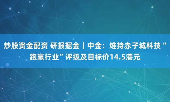炒股资金配资 研报掘金｜中金：维持赤子城科技“跑赢行业”评级及目标价14.5港元