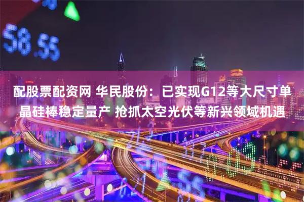 配股票配资网 华民股份：已实现G12等大尺寸单晶硅棒稳定量产 抢抓太空光伏等新兴领域机遇
