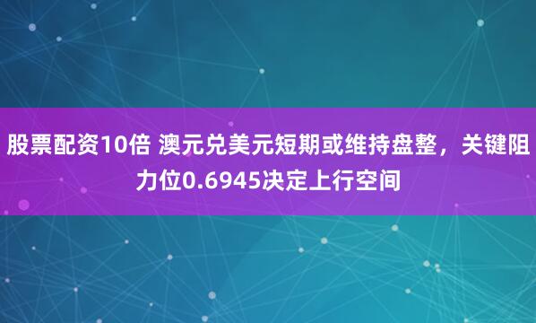 股票配资10倍 澳元兑美元短期或维持盘整，关键阻力位0.6945决定上行空间