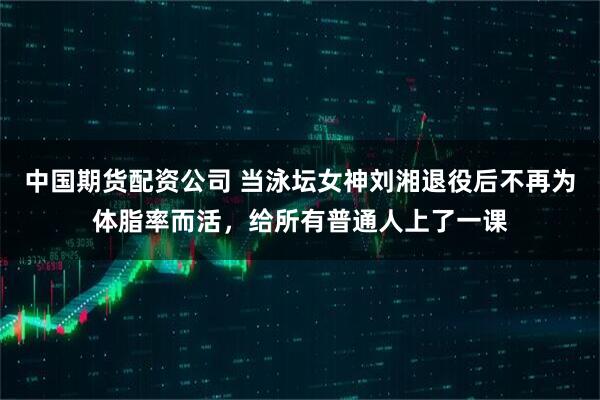 中国期货配资公司 当泳坛女神刘湘退役后不再为体脂率而活，给所有普通人上了一课