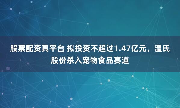 股票配资真平台 拟投资不超过1.47亿元，温氏股份杀入宠物食品赛道