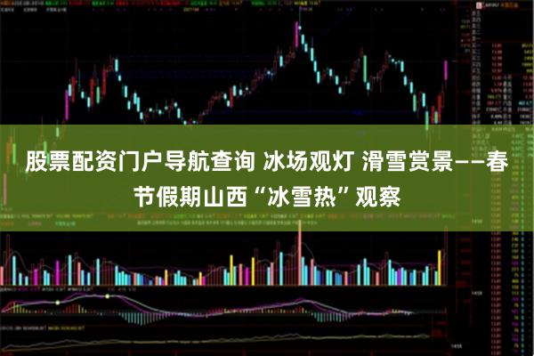 股票配资门户导航查询 冰场观灯 滑雪赏景——春节假期山西“冰雪热”观察