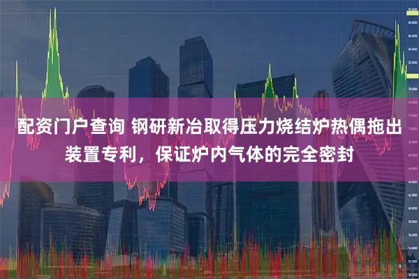 配资门户查询 钢研新冶取得压力烧结炉热偶拖出装置专利，保证炉内气体的完全密封