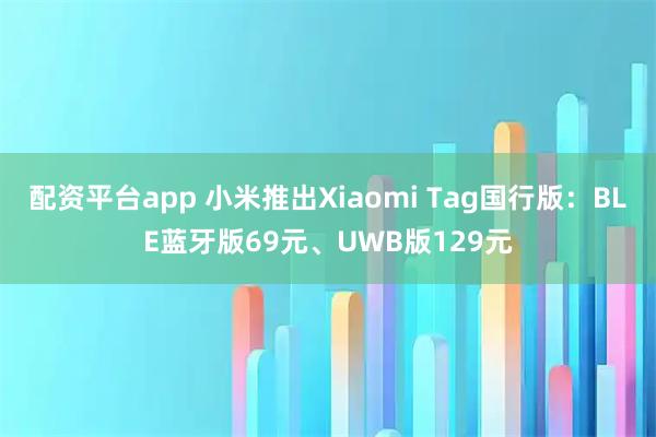 配资平台app 小米推出Xiaomi Tag国行版：BLE蓝牙版69元、UWB版129元