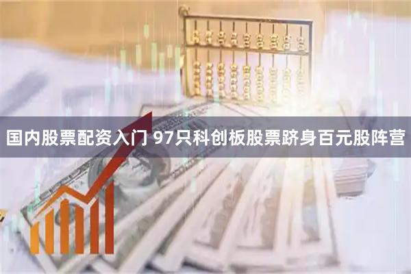 国内股票配资入门 97只科创板股票跻身百元股阵营