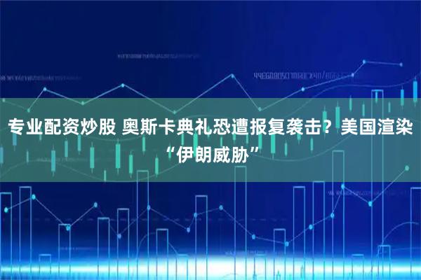 专业配资炒股 奥斯卡典礼恐遭报复袭击？美国渲染“伊朗威胁”