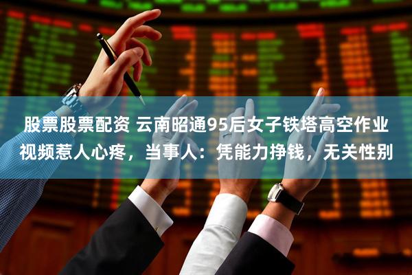 股票股票配资 云南昭通95后女子铁塔高空作业视频惹人心疼，当事人：凭能力挣钱，无关性别