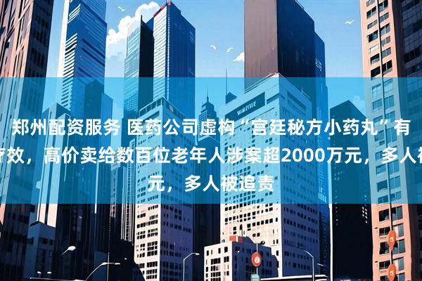 郑州配资服务 医药公司虚构“宫廷秘方小药丸”有治病疗效，高价卖给数百位老年人涉案超2000万元，多人被追责