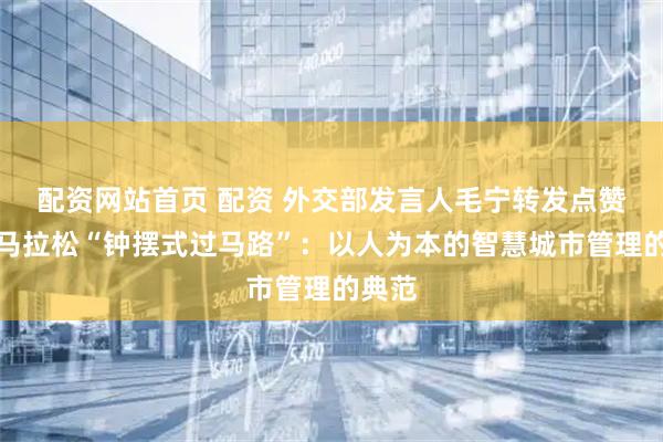 配资网站首页 配资 外交部发言人毛宁转发点赞清远马拉松“钟摆式过马路”：以人为本的智慧城市管理的典范