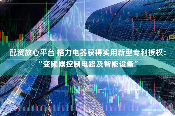 配资放心平台 格力电器获得实用新型专利授权：“变频器控制电路及智能设备”