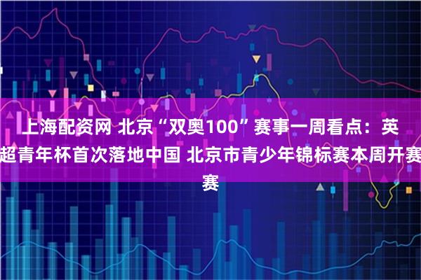 上海配资网 北京“双奥100”赛事一周看点：英超青年杯首次落地中国 北京市青少年锦标赛本周开赛