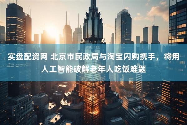 实盘配资网 北京市民政局与淘宝闪购携手，将用人工智能破解老年人吃饭难题