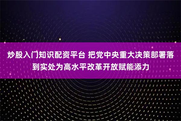 炒股入门知识配资平台 把党中央重大决策部署落到实处为高水平改革开放赋能添力