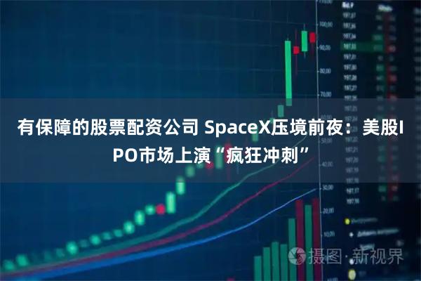 有保障的股票配资公司 SpaceX压境前夜：美股IPO市场上演“疯狂冲刺”