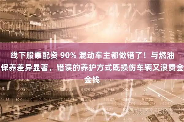 线下股票配资 90% 混动车主都做错了！与燃油车保养差异显著，错误的养护方式既损伤车辆又浪费金钱
