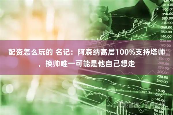 配资怎么玩的 名记：阿森纳高层100%支持塔帅，换帅唯一可能是他自己想走