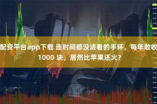 配资平台app下载 连时间都没法看的手环，每年敢收 1000 块，居然比苹果还火？