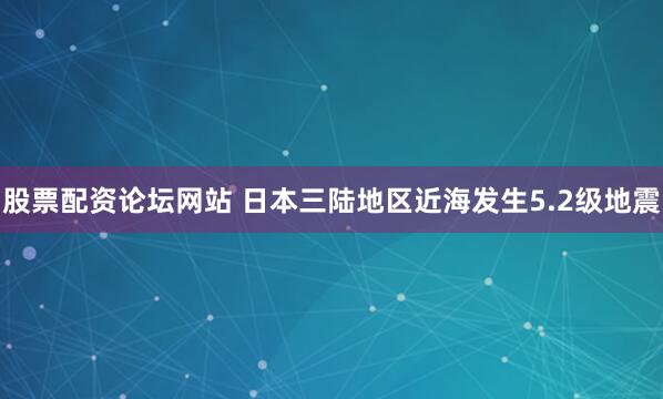 股票配资论坛网站 日本三陆地区近海发生5.2级地震