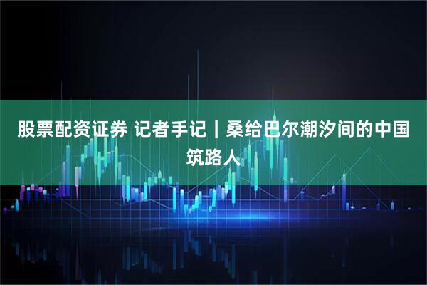 股票配资证券 记者手记|桑给巴尔潮汐间的中国筑路人