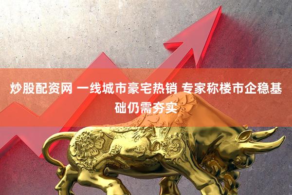炒股配资网 一线城市豪宅热销 专家称楼市企稳基础仍需夯实
